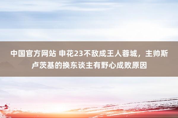 中国官方网站 申花23不敌成王人蓉城,主帅斯卢茨基的换东谈主有野心成败原因