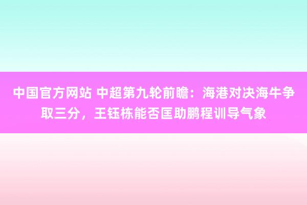 中国官方网站 中超第九轮前瞻:海港对决海牛争取三分,王钰栋能否匡助鹏程训导气象