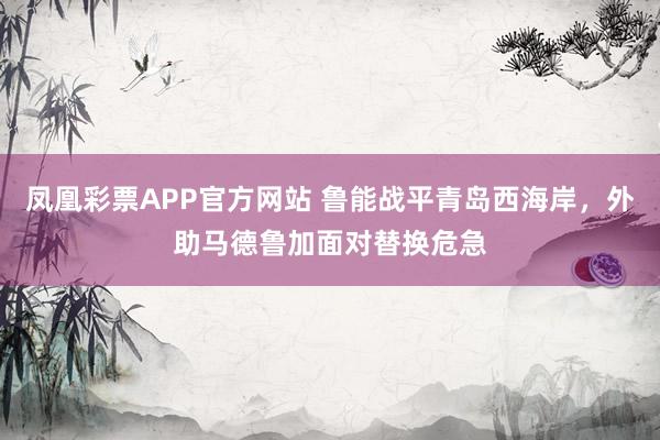 凤凰彩票APP官方网站 鲁能战平青岛西海岸，外助马德鲁加面对替换危急