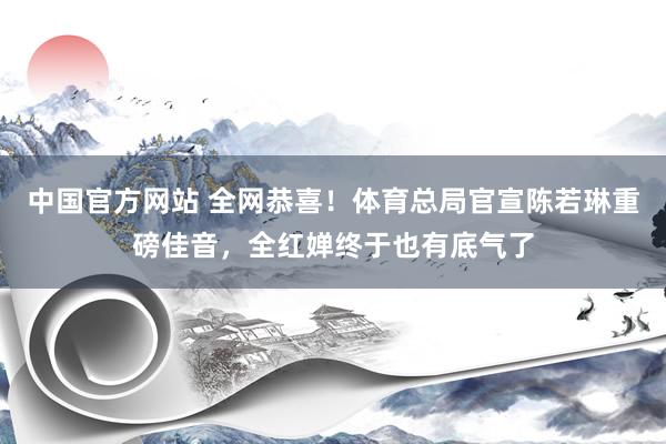中国官方网站 全网恭喜!体育总局官宣陈若琳重磅佳音,全红婵终于也有底气了