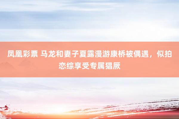 凤凰彩票 马龙和妻子夏露漫游康桥被偶遇,似拍恋综享受专属猖厥