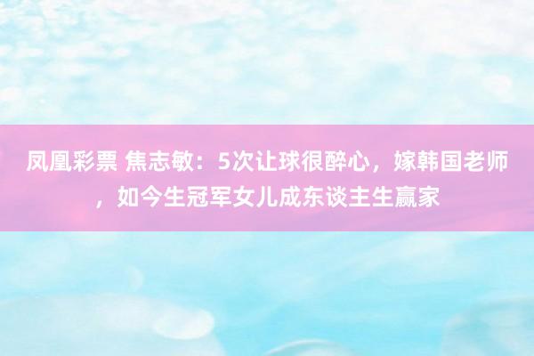 凤凰彩票 焦志敏:5次让球很醉心,嫁韩国老师,如今生冠军女儿成东谈主生赢家