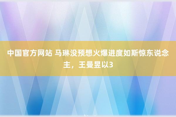 中国官方网站 马琳没预想火爆进度如斯惊东说念主，王曼昱以3