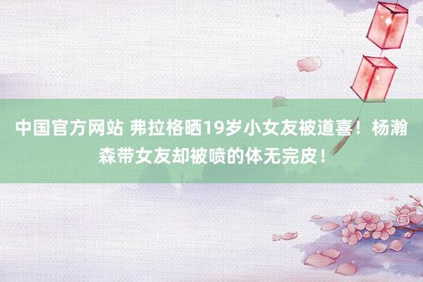 中国官方网站 弗拉格晒19岁小女友被道喜！杨瀚森带女友却被喷的体无完皮！