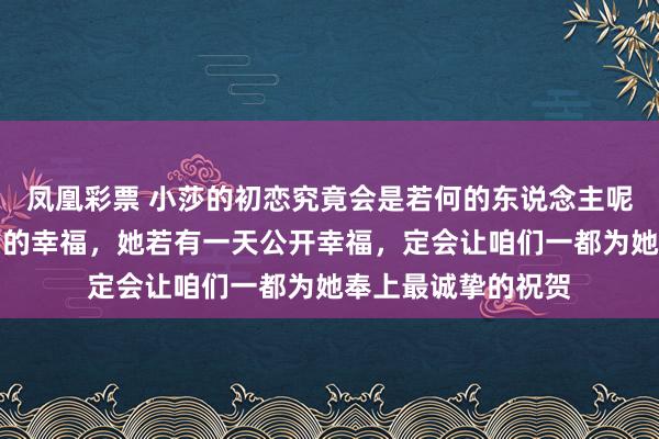 凤凰彩票 小莎的初恋究竟会是若何的东说念主呢？我只信莎莎我方的幸福，她若有一天公开幸福，定会让咱们一都为她奉上最诚挚的祝贺
