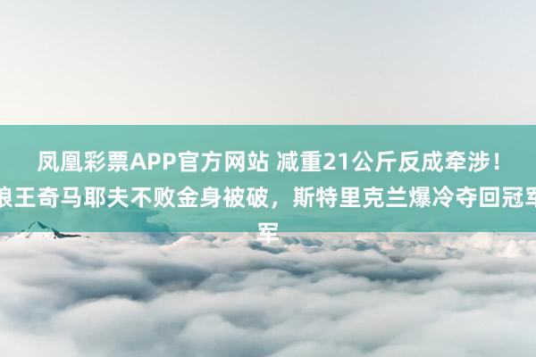 凤凰彩票APP官方网站 减重21公斤反成牵涉!狼王奇马耶夫不败金身被破,斯特里克兰爆冷夺回冠军