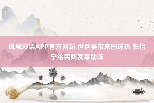 凤凰彩票APP官方网站 世乒赛带来国球热 张怡宁给民间赛事助阵