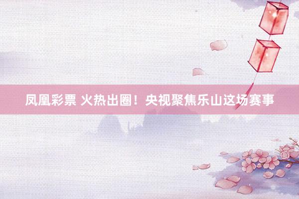 凤凰彩票 火热出圈!央视聚焦乐山这场赛事