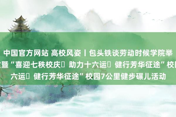 中国官方网站 高校风姿丨包头铁谈劳动时候学院举办2025年度五四奖赏暨“喜迎七秩校庆・助力十六运・健行芳华征途”校园7公里健步碾儿活动