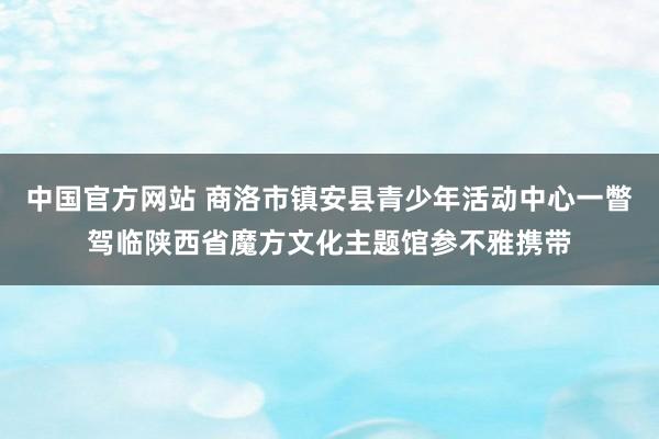 中国官方网站 商洛市镇安县青少年活动中心一瞥驾临陕西省魔方文化主题馆参不雅携带