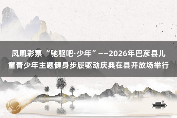 凤凰彩票 “驰驱吧·少年”——2026年巴彦县儿童青少年主题健身步履驱动庆典在县开放场举行