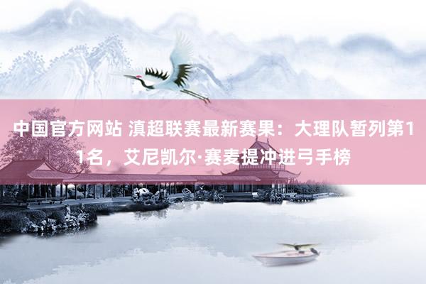中国官方网站 滇超联赛最新赛果：大理队暂列第11名，艾尼凯尔·赛麦提冲进弓手榜