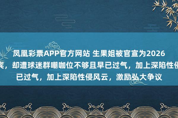 凤凰彩票APP官方网站 生果姐被官宣为2026宇宙杯开幕式压轴嘉宾，却遭球迷群嘲咖位不够且早已过气，加上深陷性侵风云，激励弘大争议