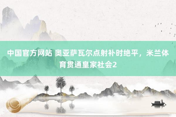 中国官方网站 奥亚萨瓦尔点射补时绝平，米兰体育贯通皇家社会2