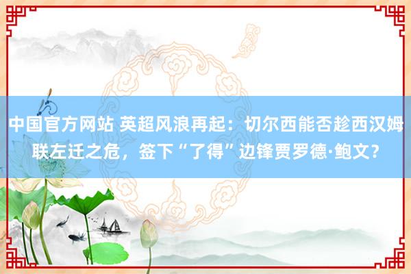 中国官方网站 英超风浪再起：切尔西能否趁西汉姆联左迁之危，签下“了得”边锋贾罗德·鲍文？