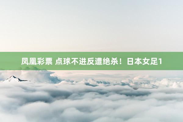 凤凰彩票 点球不进反遭绝杀!日本女足1