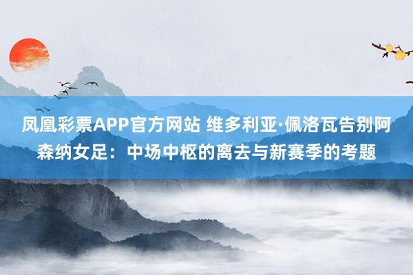 凤凰彩票APP官方网站 维多利亚·佩洛瓦告别阿森纳女足：中场中枢的离去与新赛季的考题