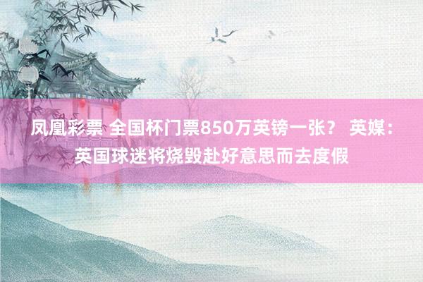 凤凰彩票 全国杯门票850万英镑一张？ 英媒：英国球迷将烧毁赴好意思而去度假