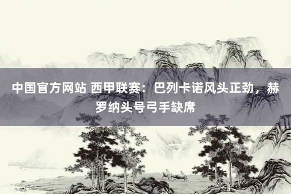 中国官方网站 西甲联赛：巴列卡诺风头正劲，赫罗纳头号弓手缺席