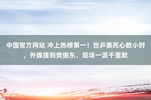 中国官方网站 冲上热榜第一!世乒赛死心数小时,外媒提到樊振东,现场一派千里默