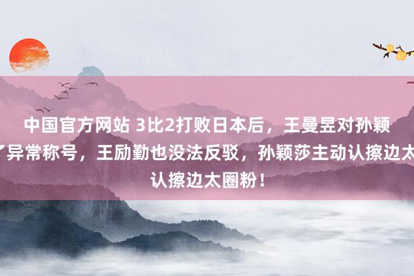 中国官方网站 3比2打败日本后，王曼昱对孙颖莎用了异常称号，王励勤也没法反驳，孙颖莎主动认擦边太圈粉！