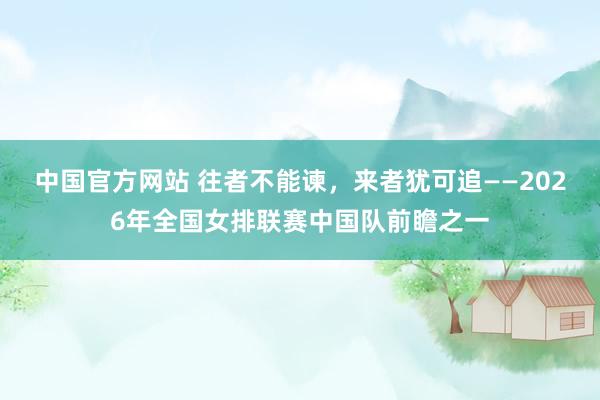 中国官方网站 往者不能谏，来者犹可追——2026年全国女排联赛中国队前瞻之一