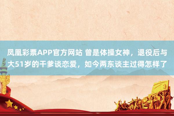 凤凰彩票APP官方网站 曾是体操女神，退役后与大51岁的干爹谈恋爱，如今两东谈主过得怎样了