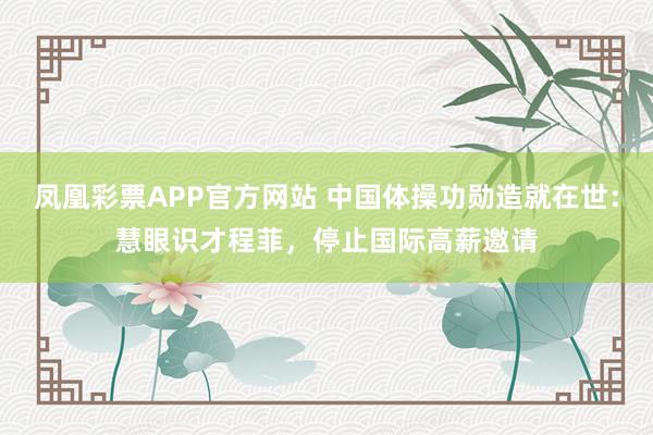 凤凰彩票APP官方网站 中国体操功勋造就在世：慧眼识才程菲，停止国际高薪邀请