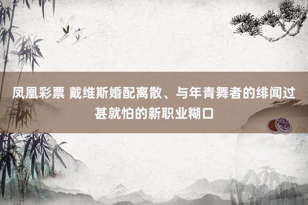 凤凰彩票 戴维斯婚配离散、与年青舞者的绯闻过甚就怕的新职业糊口