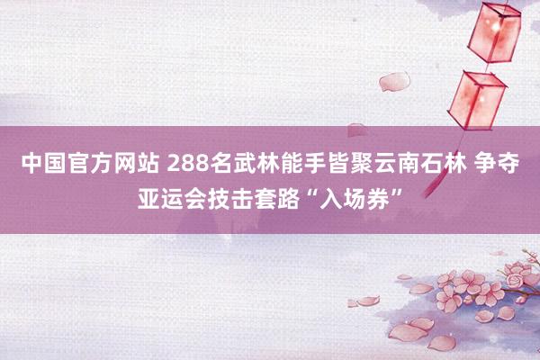 中国官方网站 288名武林能手皆聚云南石林 争夺亚运会技击套路“入场券”