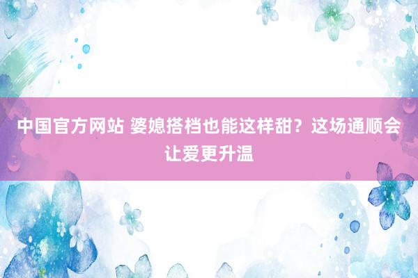 中国官方网站 婆媳搭档也能这样甜?这场通顺会让爱更升温