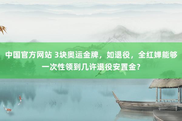 中国官方网站 3块奥运金牌，如退役，全红婵能够一次性领到几许退役安置金？