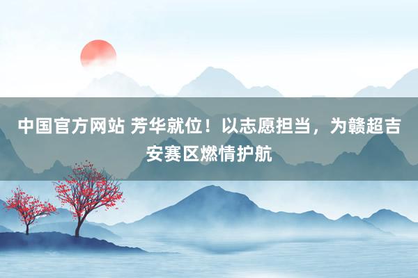 中国官方网站 芳华就位!以志愿担当,为赣超吉安赛区燃情护航
