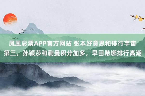 凤凰彩票APP官方网站 张本好意思和排行宇宙第三，孙颖莎和蒯曼积分加多，早田希娜排行高潮