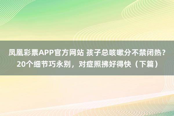 凤凰彩票APP官方网站 孩子总咳嗽分不禁闭热？20个细节巧永别，对症照拂好得快（下篇）