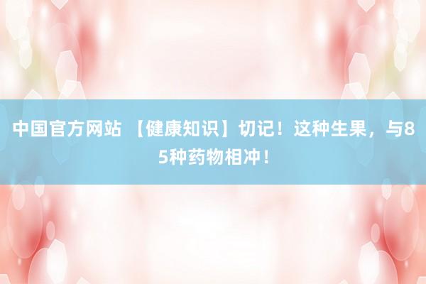 中国官方网站 【健康知识】切记!这种生果,与85种药物相冲!
