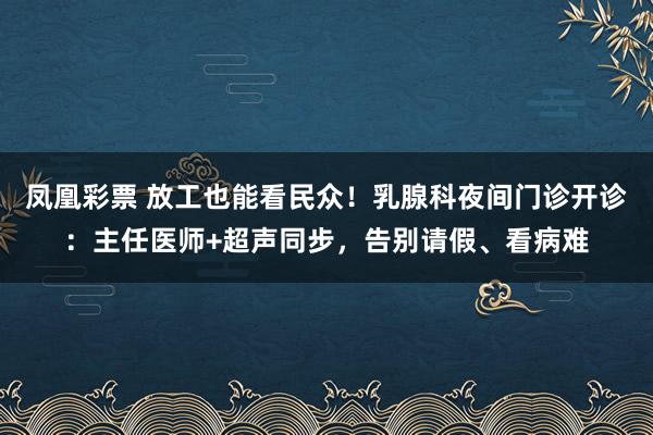 凤凰彩票 放工也能看民众!乳腺科夜间门诊开诊:主任医师+超声同步,告别请假、看病难