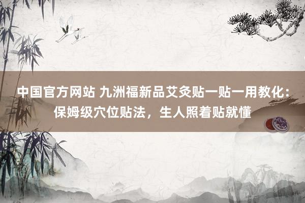 中国官方网站 九洲福新品艾灸贴一贴一用教化：保姆级穴位贴法，生人照着贴就懂