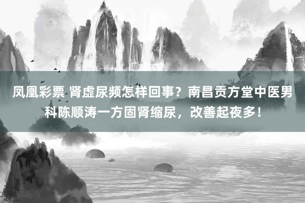 凤凰彩票 肾虚尿频怎样回事？南昌贡方堂中医男科陈顺涛一方固肾缩尿，改善起夜多！