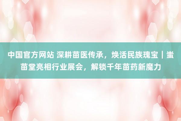中国官方网站 深耕苗医传承,焕活民族瑰宝|蚩苗堂亮相行业展会,解锁千年苗药新魔力