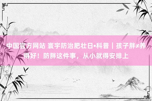 中国官方网站 寰宇防治肥壮日•科普|孩子胖≠养得好!防胖这件事,从小就得安排上