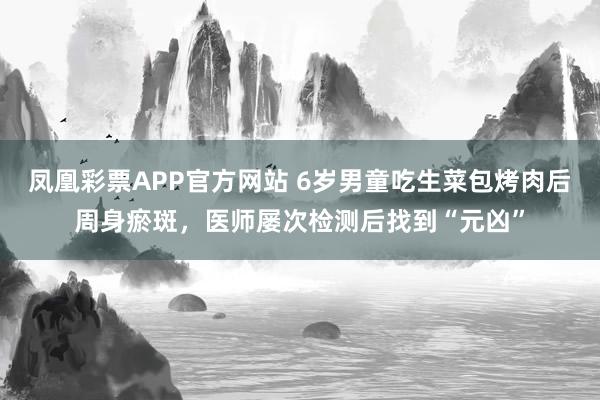 凤凰彩票APP官方网站 6岁男童吃生菜包烤肉后周身瘀斑,医师屡次检测后找到“元凶”
