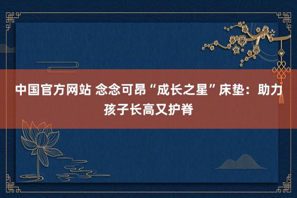 中国官方网站 念念可昂“成长之星”床垫：助力孩子长高又护脊