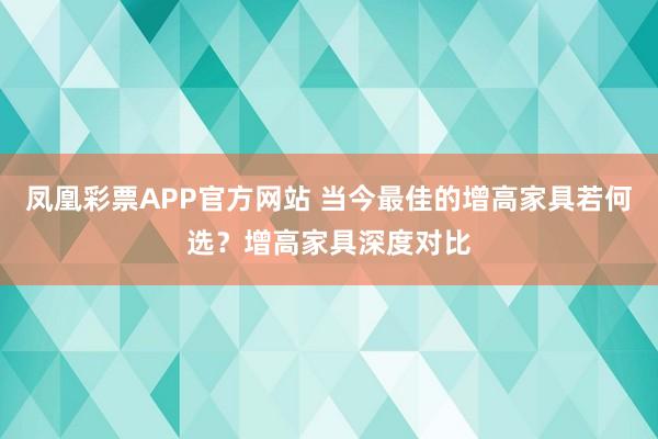 凤凰彩票APP官方网站 当今最佳的增高家具若何选?增高家具深度对比