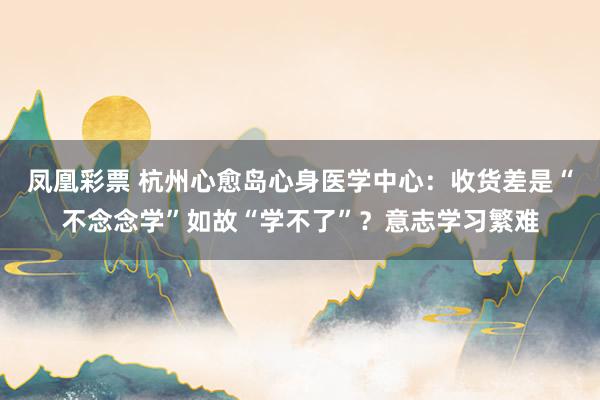 凤凰彩票 杭州心愈岛心身医学中心：收货差是“不念念学”如故“学不了”？意志学习繁难