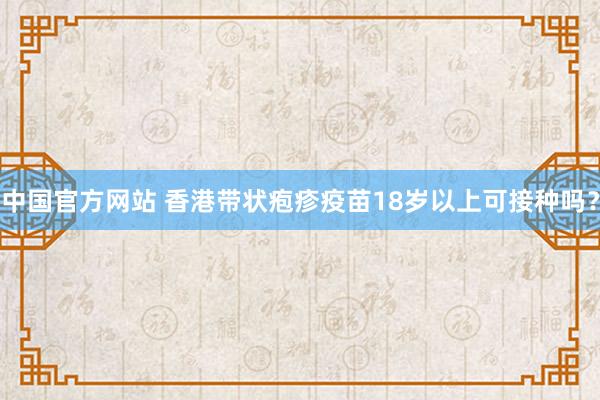 中国官方网站 香港带状疱疹疫苗18岁以上可接种吗?