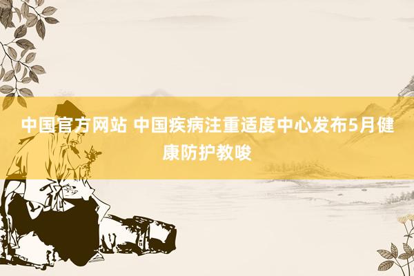 中国官方网站 中国疾病注重适度中心发布5月健康防护教唆