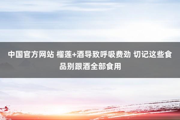 中国官方网站 榴莲+酒导致呼吸费劲 切记这些食品别跟酒全部食用