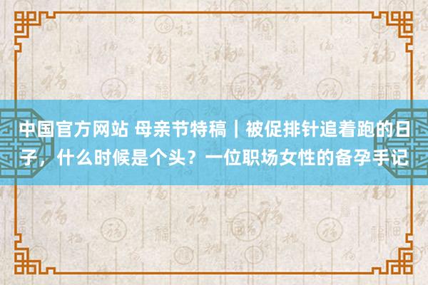 中国官方网站 母亲节特稿｜被促排针追着跑的日子，什么时候是个头？一位职场女性的备孕手记