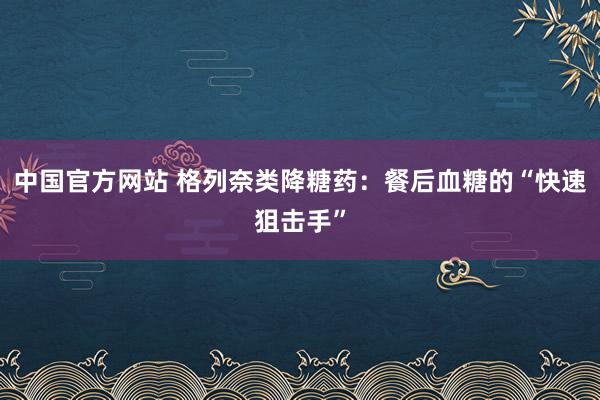 中国官方网站 格列奈类降糖药：餐后血糖的“快速狙击手”